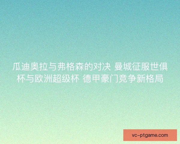 瓜迪奥拉与弗格森的对决 曼城征服世俱杯与欧洲超级杯 德甲豪门竞争新格局 瓜迪奥拉与弗格森的对决 曼城征服世俱杯与欧洲超级杯 德甲豪门竞争新格局
