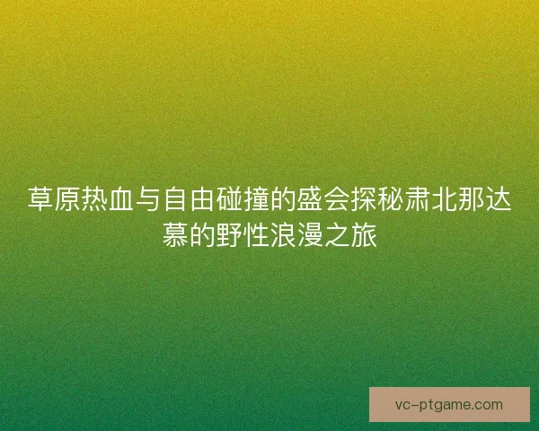 草原热血与自由碰撞的盛会探秘肃北那达慕的野性浪漫之旅 草原热血与自由碰撞的盛会探秘肃北那达慕的野性浪漫之旅