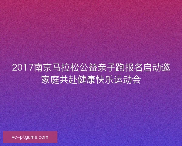 2017南京马拉松公益亲子跑报名启动邀家庭共赴健康快乐运动会 2017南京马拉松公益亲子跑报名启动邀家庭共赴健康快乐运动会