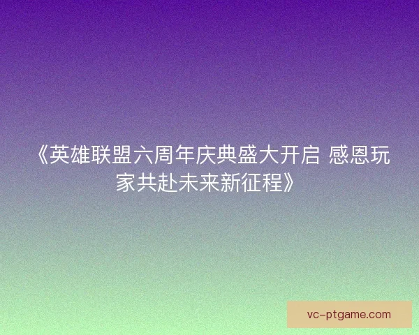 《英雄联盟六周年庆典盛大开启 感恩玩家共赴未来新征程》