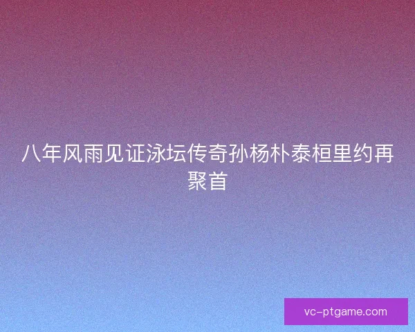 八年风雨见证泳坛传奇孙杨朴泰桓里约再聚首