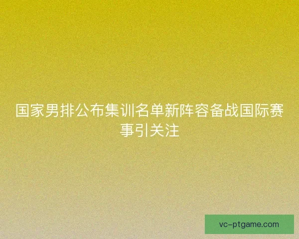 国家男排公布集训名单新阵容备战国际赛事引关注
