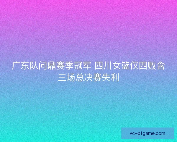 广东队问鼎赛季冠军 四川女篮仅四败含三场总决赛失利 广东队问鼎赛季冠军 四川女篮仅四败含三场总决赛失利