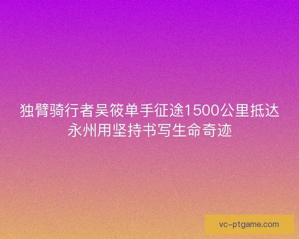 独臂骑行者吴筱单手征途1500公里抵达永州用坚持书写生命奇迹