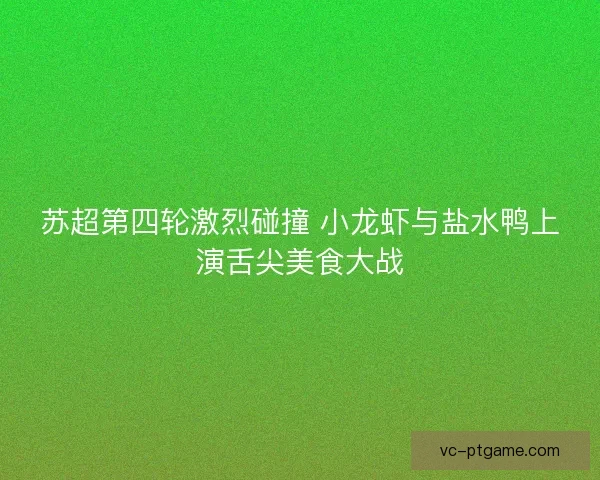 苏超第四轮激烈碰撞 小龙虾与盐水鸭上演舌尖美食大战