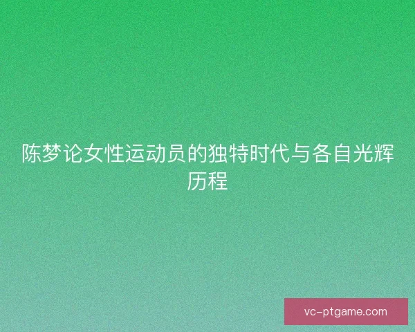 陈梦论女性运动员的独特时代与各自光辉历程