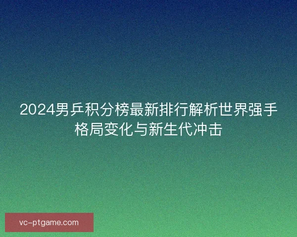 2024男乒积分榜最新排行解析世界强手格局变化与新生代冲击