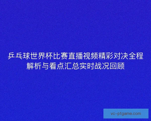乒乓球世界杯比赛直播视频精彩对决全程解析与看点汇总实时战况回顾