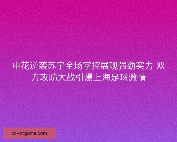 申花逆袭苏宁全场掌控展现强劲实力 双方攻防大战引爆上海足球激情