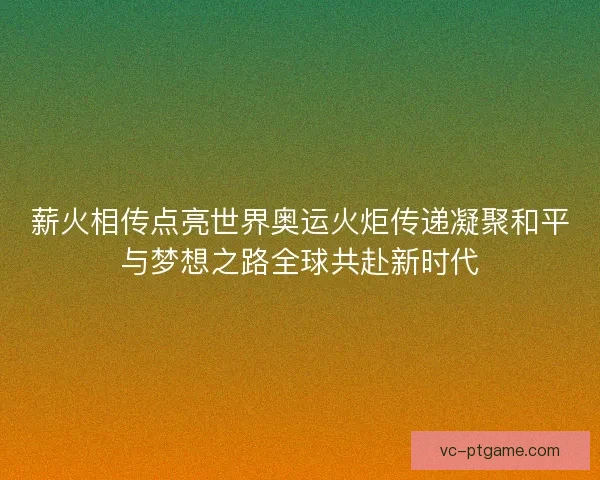 薪火相传点亮世界奥运火炬传递凝聚和平与梦想之路全球共赴新时代