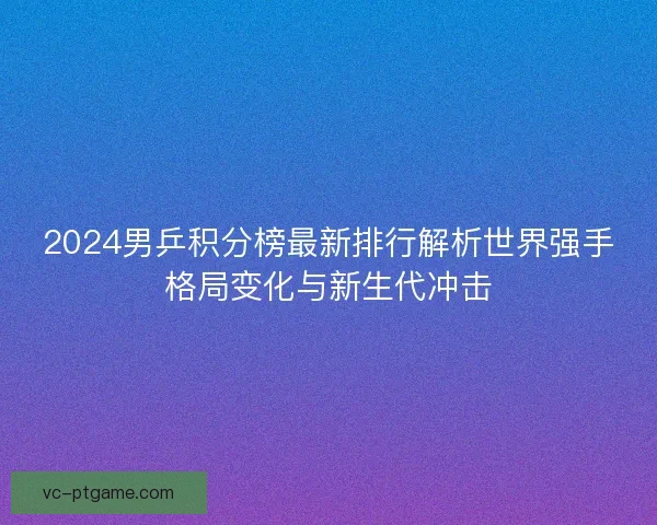 2024男乒积分榜最新排行解析世界强手格局变化与新生代冲击