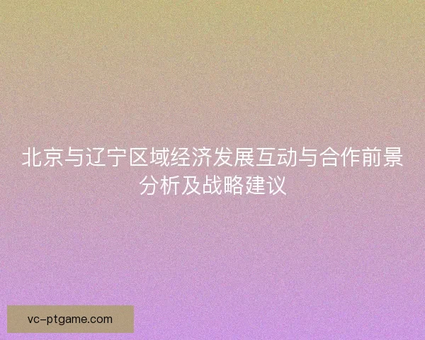 北京与辽宁区域经济发展互动与合作前景分析及战略建议