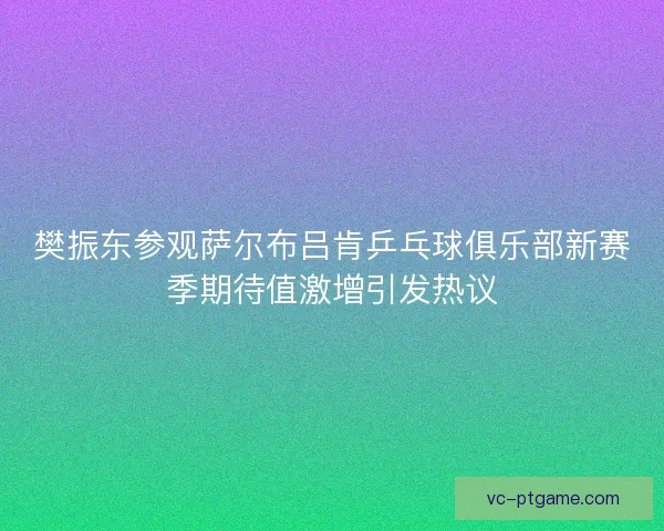 樊振东参观萨尔布吕肯乒乓球俱乐部新赛季期待值激增引发热议 樊振东参观萨尔布吕肯乒乓球俱乐部新赛季期待值激增引发热议