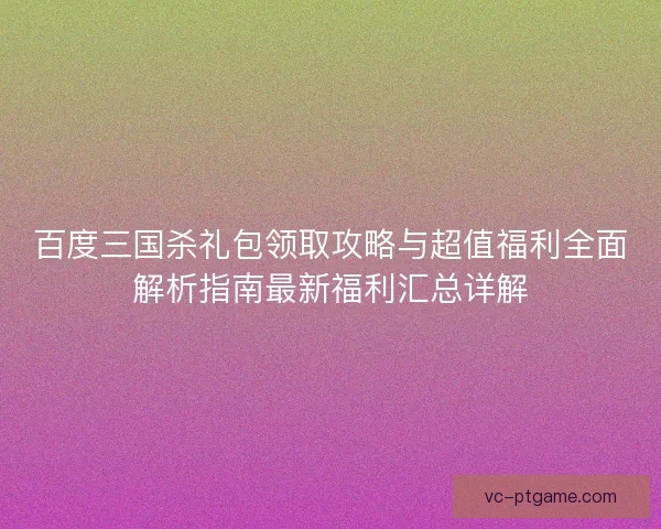 百度三国杀礼包领取攻略与超值福利全面解析指南最新福利汇总详解