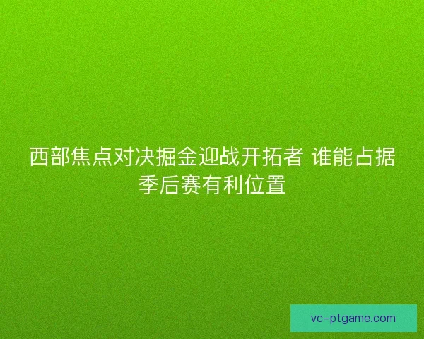 西部焦点对决掘金迎战开拓者 谁能占据季后赛有利位置 西部焦点对决掘金迎战开拓者 谁能占据季后赛有利位置