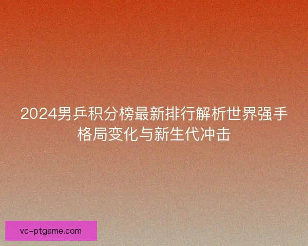 2024男乒积分榜最新排行解析世界强手格局变化与新生代冲击