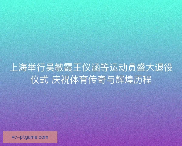 上海举行吴敏霞王仪涵等运动员盛大退役仪式 庆祝体育传奇与辉煌历程
