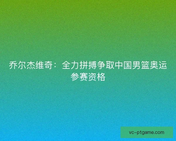 乔尔杰维奇：全力拼搏争取中国男篮奥运参赛资格