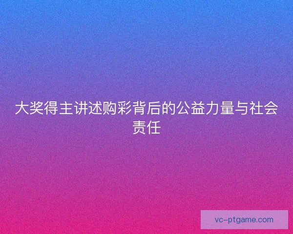 大奖得主讲述购彩背后的公益力量与社会责任 大奖得主讲述购彩背后的公益力量与社会责任