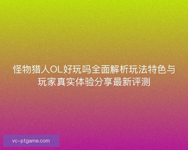 怪物猎人OL好玩吗全面解析玩法特色与玩家真实体验分享最新评测