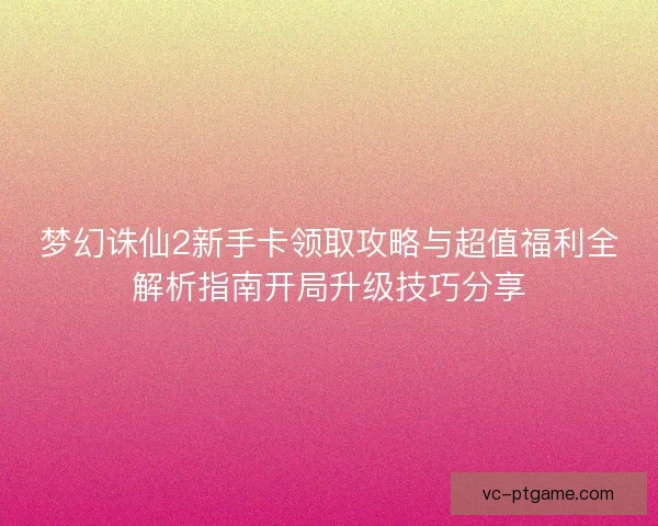 梦幻诛仙2新手卡领取攻略与超值福利全解析指南开局升级技巧分享 梦幻诛仙2新手卡领取攻略与超值福利全解析指南开局升级技巧分享