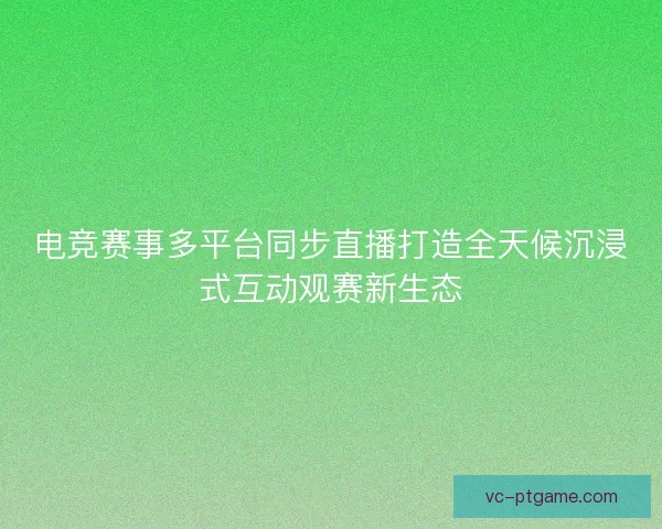 电竞赛事多平台同步直播打造全天候沉浸式互动观赛新生态