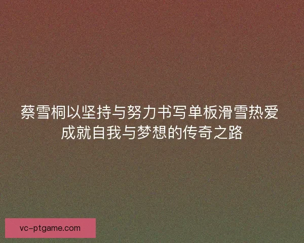 蔡雪桐以坚持与努力书写单板滑雪热爱 成就自我与梦想的传奇之路 蔡雪桐以坚持与努力书写单板滑雪热爱 成就自我与梦想的传奇之路