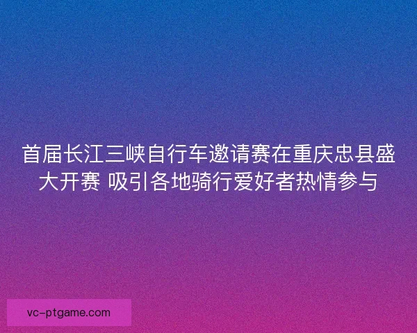 首届长江三峡自行车邀请赛在重庆忠县盛大开赛 吸引各地骑行爱好者热情参与