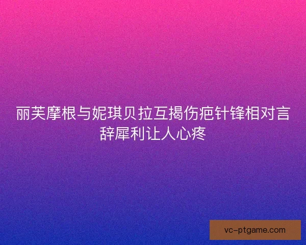 丽芙摩根与妮琪贝拉互揭伤疤针锋相对言辞犀利让人心疼 丽芙摩根与妮琪贝拉互揭伤疤针锋相对言辞犀利让人心疼