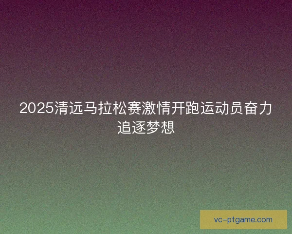 2025清远马拉松赛激情开跑运动员奋力追逐梦想 2025清远马拉松赛激情开跑运动员奋力追逐梦想