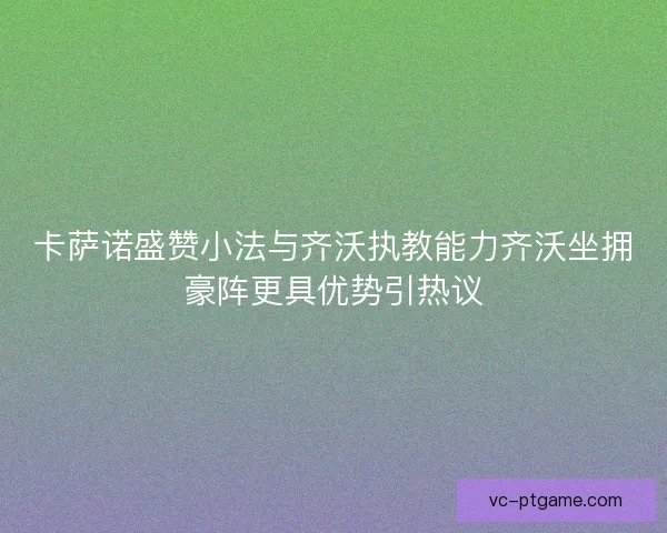 卡萨诺盛赞小法与齐沃执教能力齐沃坐拥豪阵更具优势引热议 卡萨诺盛赞小法与齐沃执教能力齐沃坐拥豪阵更具优势引热议