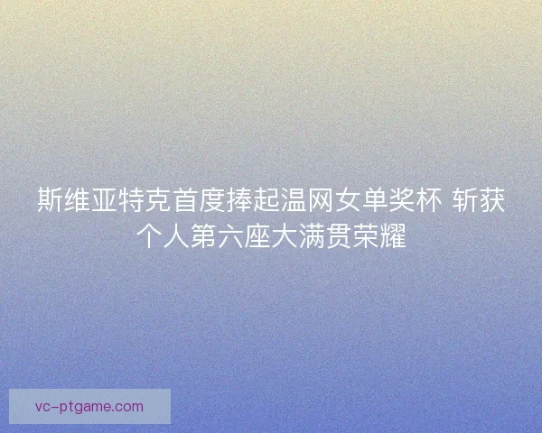 斯维亚特克首度捧起温网女单奖杯 斩获个人第六座大满贯荣耀