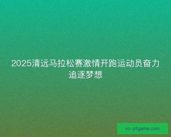 2025清远马拉松赛激情开跑运动员奋力追逐梦想