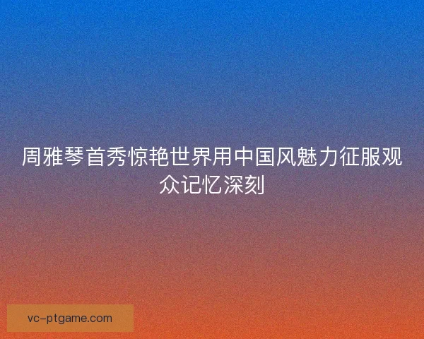 周雅琴首秀惊艳世界用中国风魅力征服观众记忆深刻