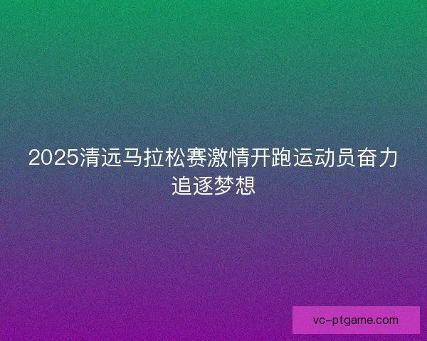 2025清远马拉松赛激情开跑运动员奋力追逐梦想