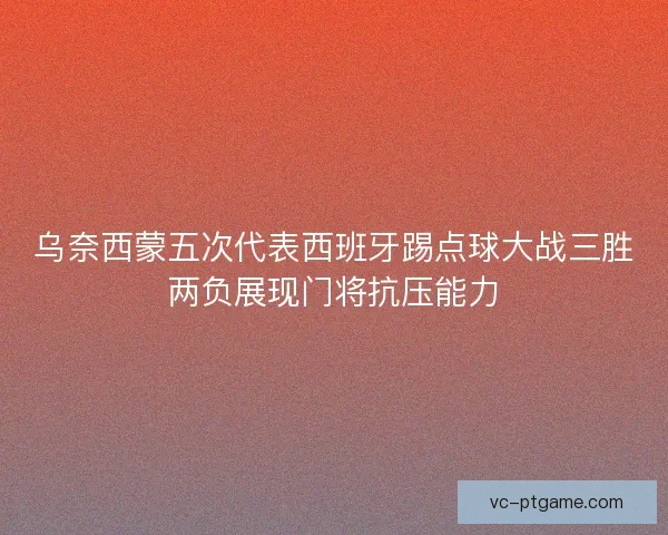 乌奈西蒙五次代表西班牙踢点球大战三胜两负展现门将抗压能力